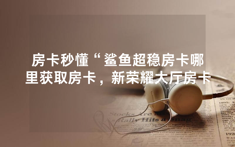 房卡秒懂“鲨鱼超稳房卡哪里获取房卡，新荣耀大厅房卡