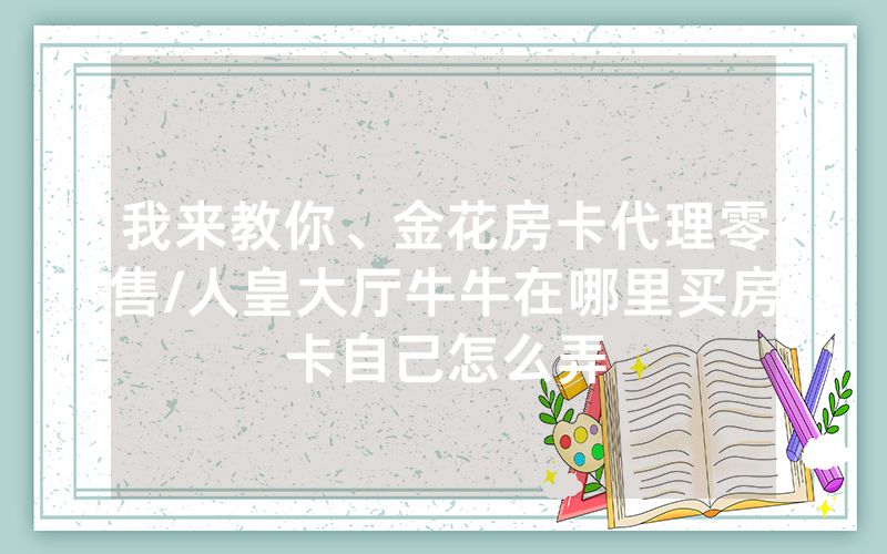 我来教你、金花房卡代理零售/人皇大厅牛牛在哪里买房卡自己怎么弄