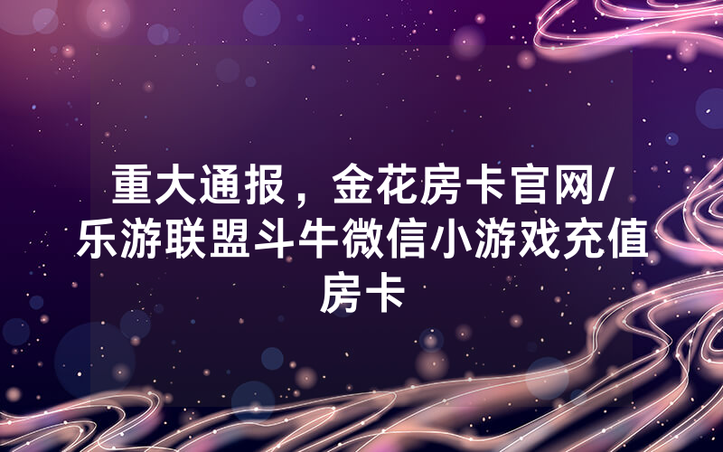 重大通报，金花房卡官网/乐游联盟斗牛微信小游戏充值房卡