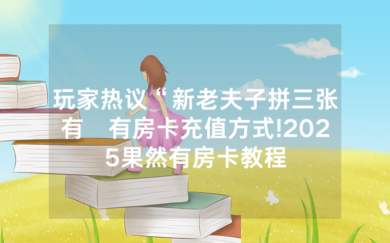 玩家热议“新老夫子拼三张有沒有房卡充值方式!2025果然有房卡教程