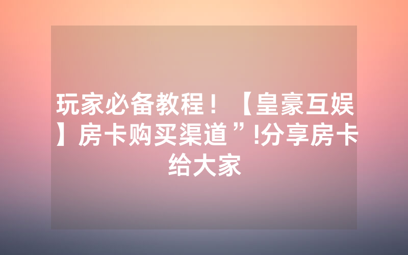 玩家必备教程！【皇豪互娱】房卡购买渠道”!分享房卡给大家