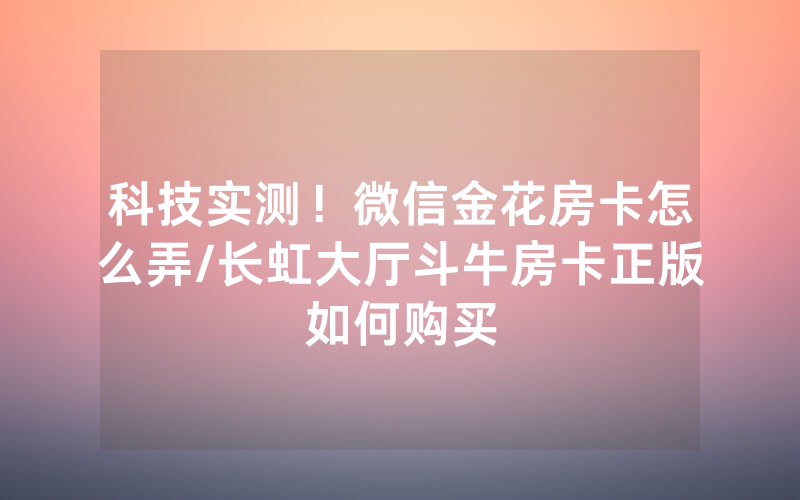 科技实测！微信金花房卡怎么弄/长虹大厅斗牛房卡正版如何购买