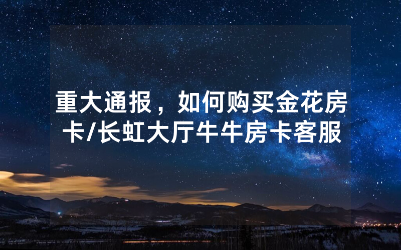 重大通报，如何购买金花房卡/长虹大厅牛牛房卡客服