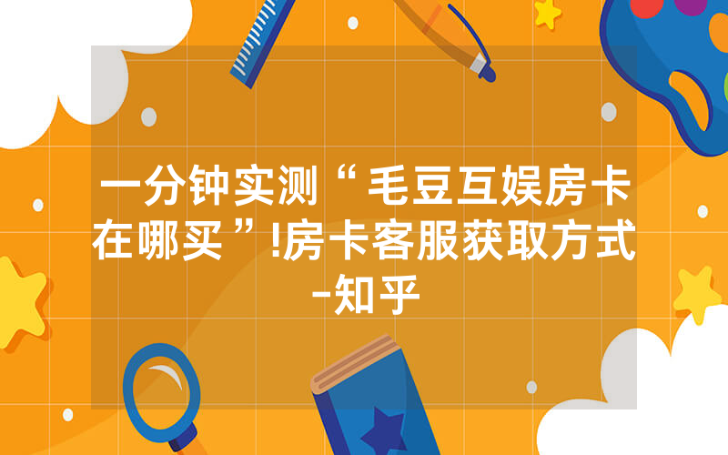 一分钟实测“毛豆互娱房卡在哪买”!房卡客服获取方式-知乎