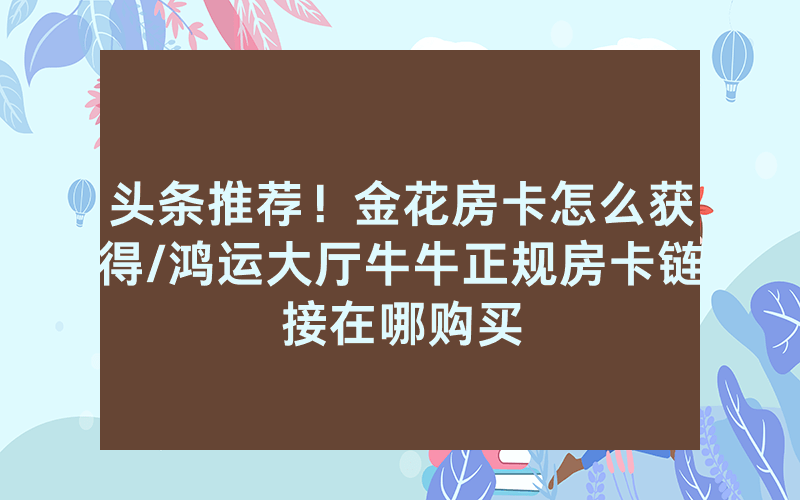 头条推荐！金花房卡怎么获得/鸿运大厅牛牛正规房卡链接在哪购买