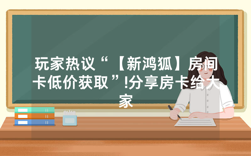 玩家热议“【新鸿狐】房间卡低价获取”!分享房卡给大家