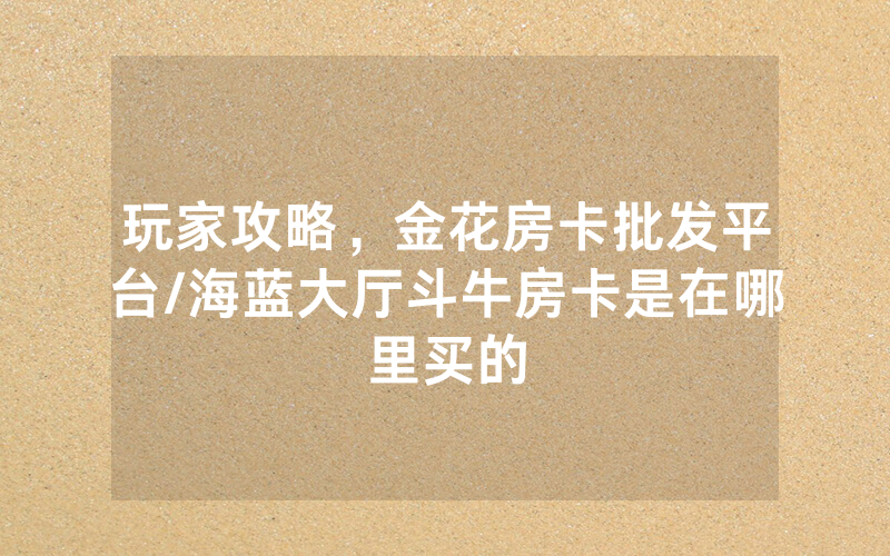玩家攻略，金花房卡批发平台/海蓝大厅斗牛房卡是在哪里买的