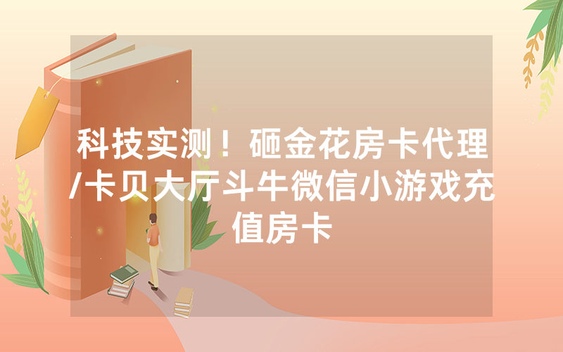 科技实测！砸金花房卡代理/卡贝大厅斗牛微信小游戏充值房卡