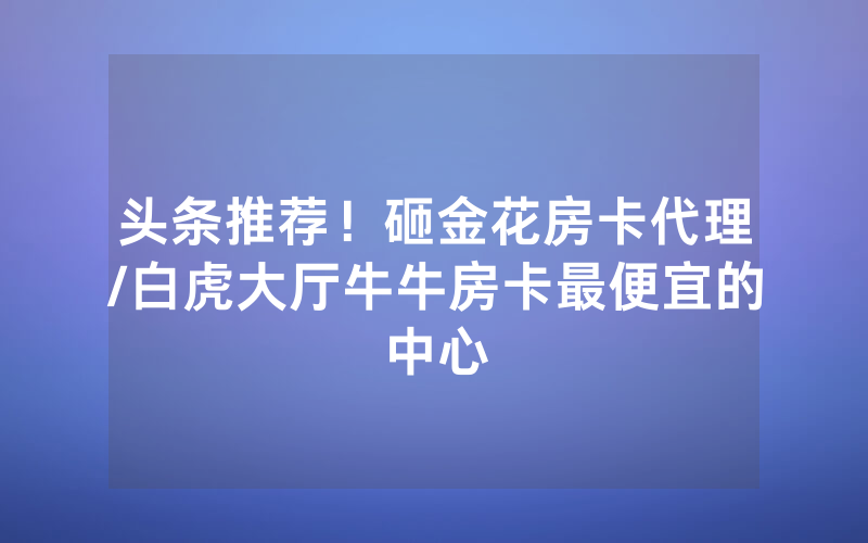 头条推荐！砸金花房卡代理/白虎大厅牛牛房卡最便宜的中心