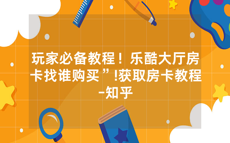 玩家必备教程！乐酷大厅房卡找谁购买”!获取房卡教程-知乎