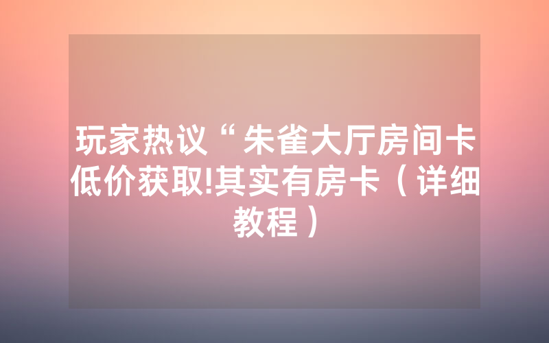 玩家热议“朱雀大厅房间卡低价获取!其实有房卡（详细教程）