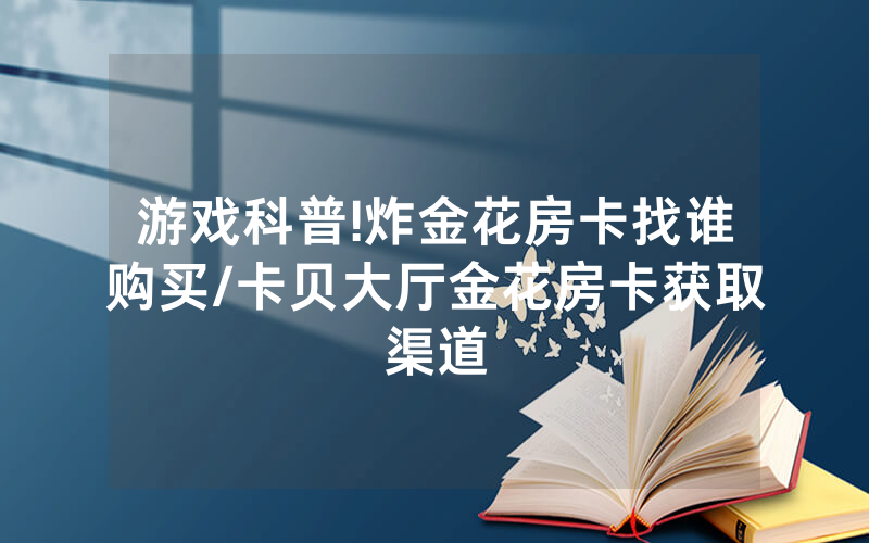 游戏科普!炸金花房卡找谁购买/卡贝大厅金花房卡获取渠道