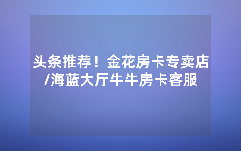 头条推荐！金花房卡专卖店/海蓝大厅牛牛房卡客服