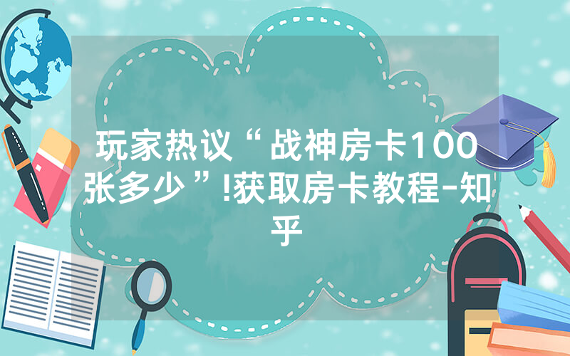 玩家热议“战神房卡100张多少”!获取房卡教程-知乎