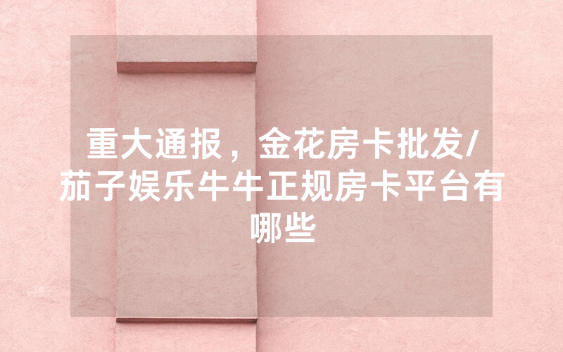 重大通报，金花房卡批发/茄子娱乐牛牛正规房卡平台有哪些