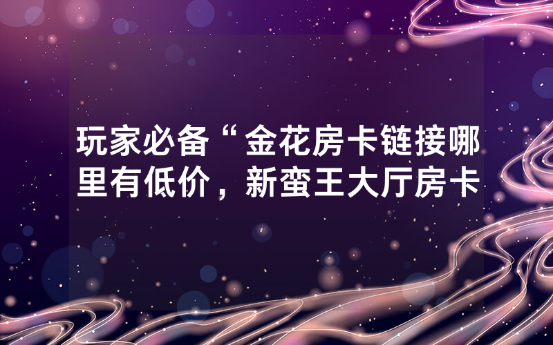 玩家必备“金花房卡链接哪里有低价，新蛮王大厅房卡