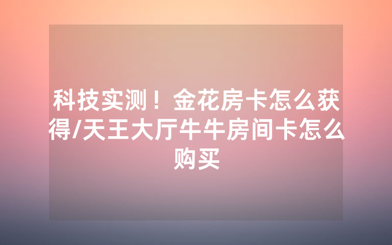 科技实测！金花房卡怎么获得/天王大厅牛牛房间卡怎么购买
