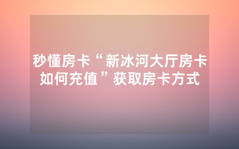 秒懂房卡“新冰河大厅房卡如何充值”获取房卡方式