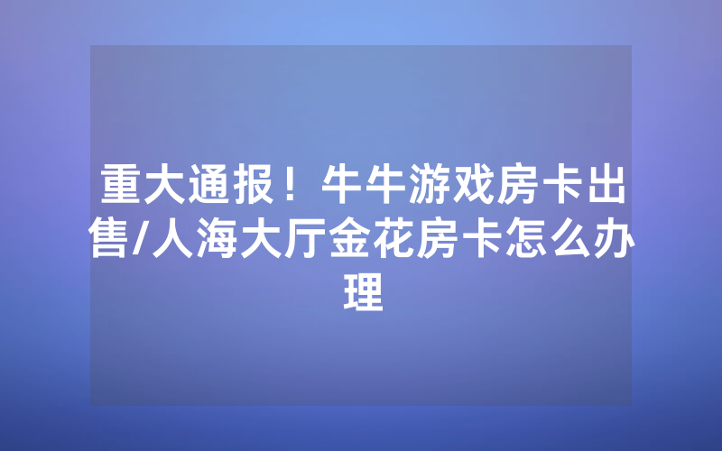 重大通报！牛牛游戏房卡出售/人海大厅金花房卡怎么办理