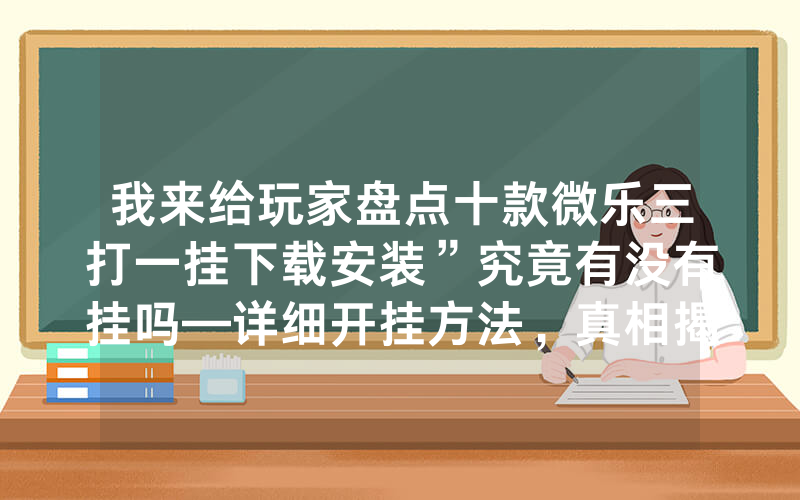 我来给玩家盘点十款微乐三打一挂下载安装”究竟有没有挂吗—详细开挂方法，真相揭秘内幕
