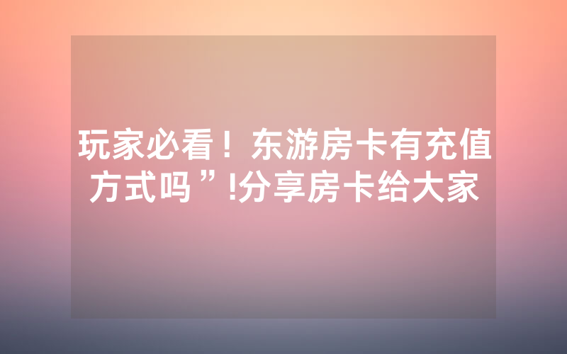 玩家必看！东游房卡有充值方式吗”!分享房卡给大家