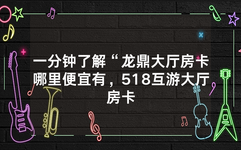 一分钟了解“龙鼎大厅房卡哪里便宜有，518互游大厅房卡