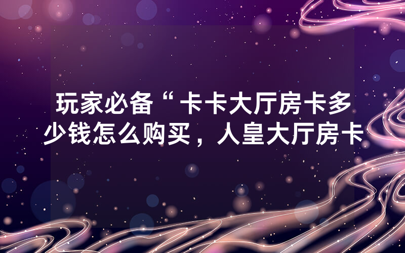 玩家必备“卡卡大厅房卡多少钱怎么购买，人皇大厅房卡