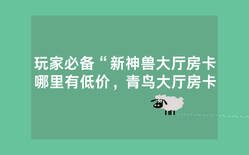 玩家必备“新神兽大厅房卡哪里有低价，青鸟大厅房卡