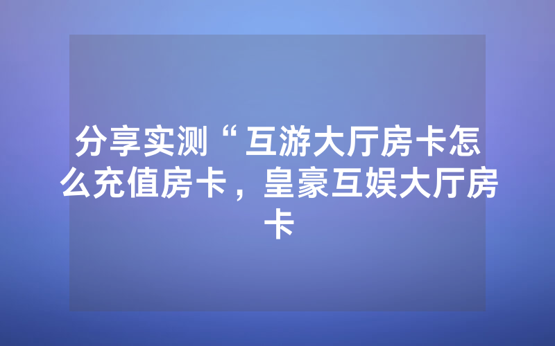 分享实测“互游大厅房卡怎么充值房卡，皇豪互娱大厅房卡
