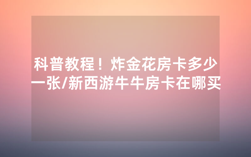 科普教程！炸金花房卡多少一张/新西游牛牛房卡在哪买