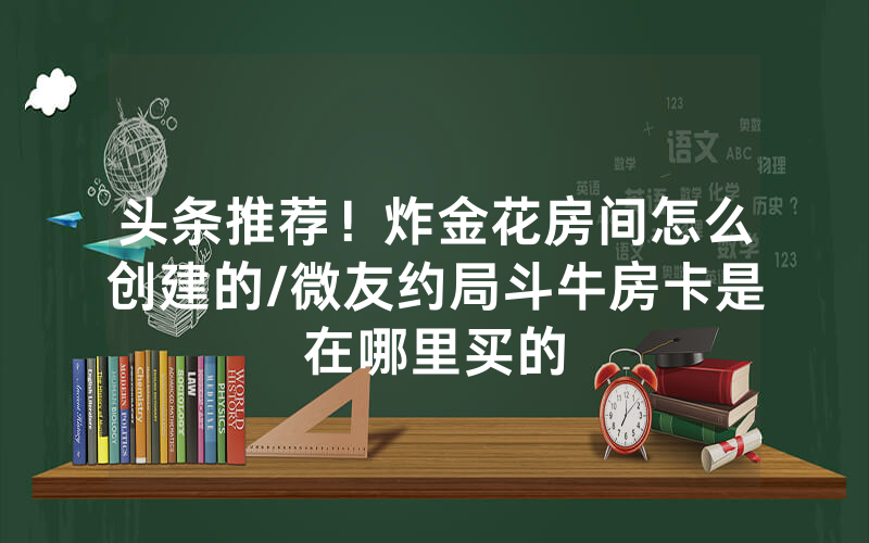 头条推荐！炸金花房间怎么创建的/微友约局斗牛房卡是在哪里买的