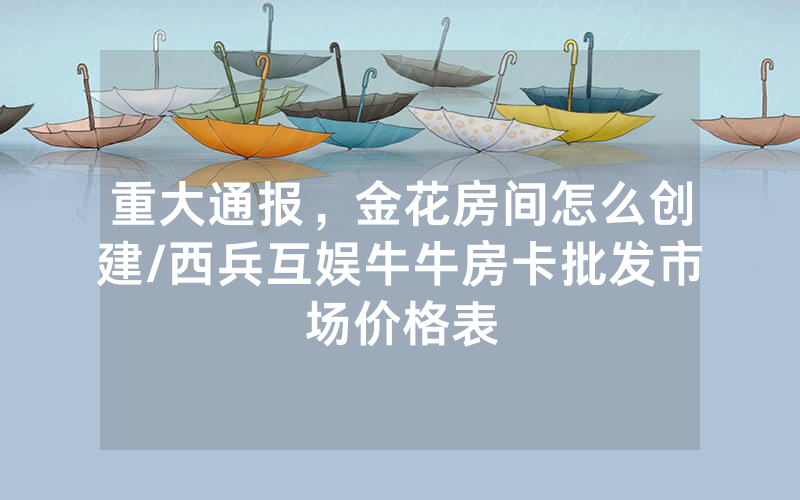 重大通报，金花房间怎么创建/西兵互娱牛牛房卡批发市场价格表
