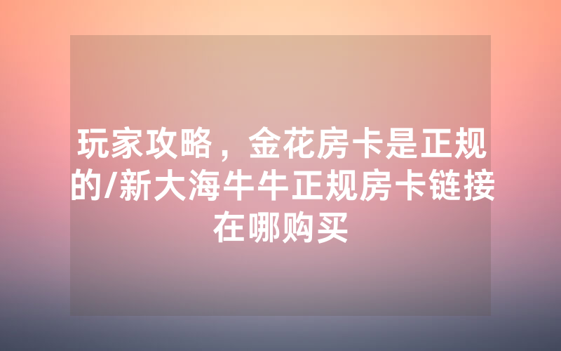 玩家攻略，金花房卡是正规的/新大海牛牛正规房卡链接在哪购买