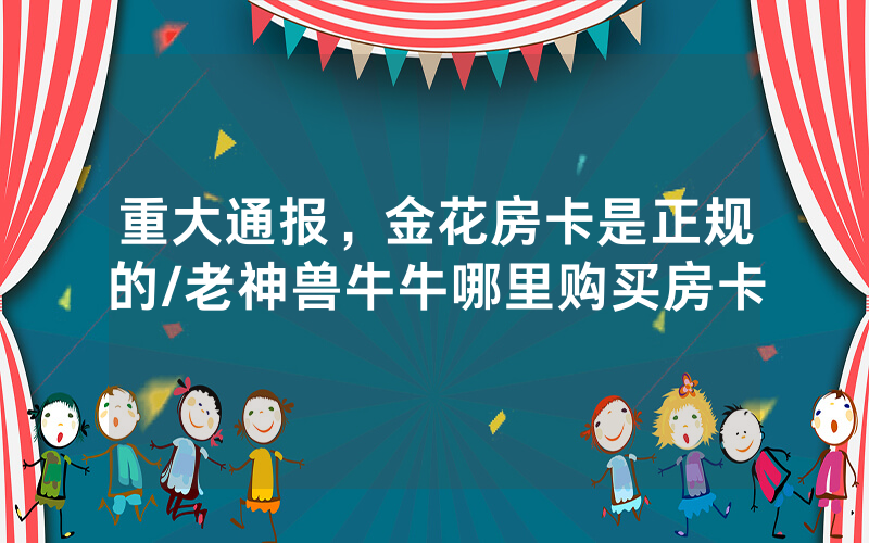 重大通报，金花房卡是正规的/老神兽牛牛哪里购买房卡