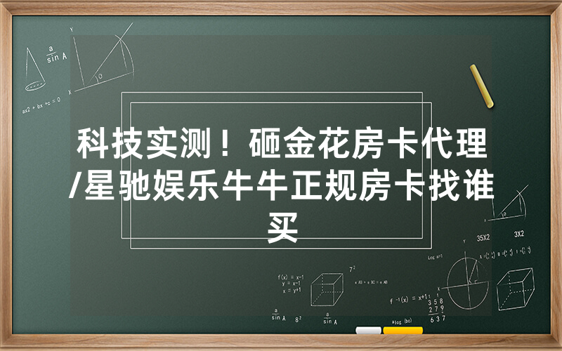 科技实测！砸金花房卡代理/星驰娱乐牛牛正规房卡找谁买