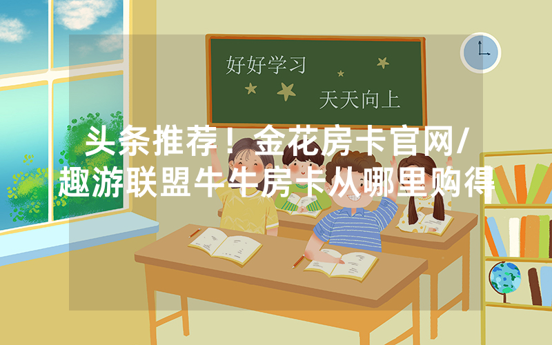 头条推荐！金花房卡官网/趣游联盟牛牛房卡从哪里购得