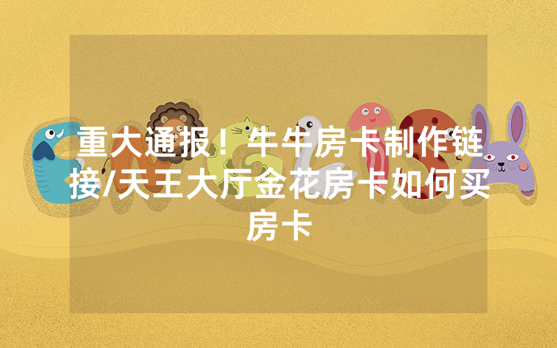 重大通报！牛牛房卡制作链接/天王大厅金花房卡如何买房卡