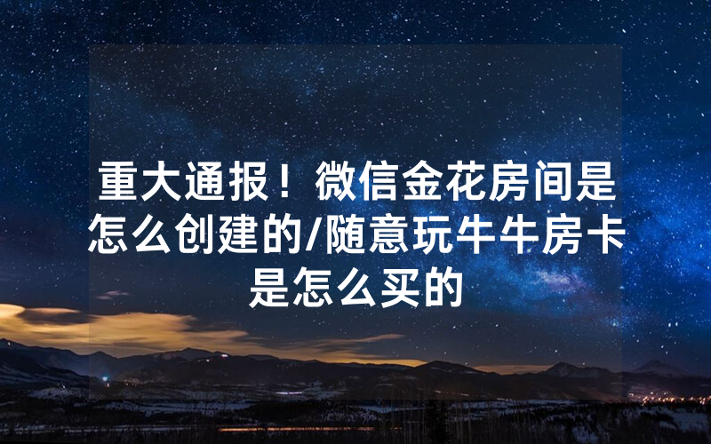 重大通报！微信金花房间是怎么创建的/随意玩牛牛房卡是怎么买的