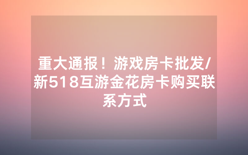 重大通报！游戏房卡批发/新518互游金花房卡购买联系方式