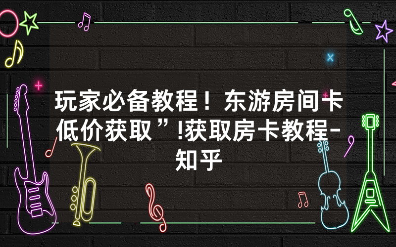 玩家必备教程！东游房间卡低价获取”!获取房卡教程-知乎