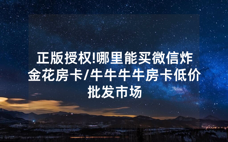 正版授权!哪里能买微信炸金花房卡/牛牛牛牛房卡低价批发市场