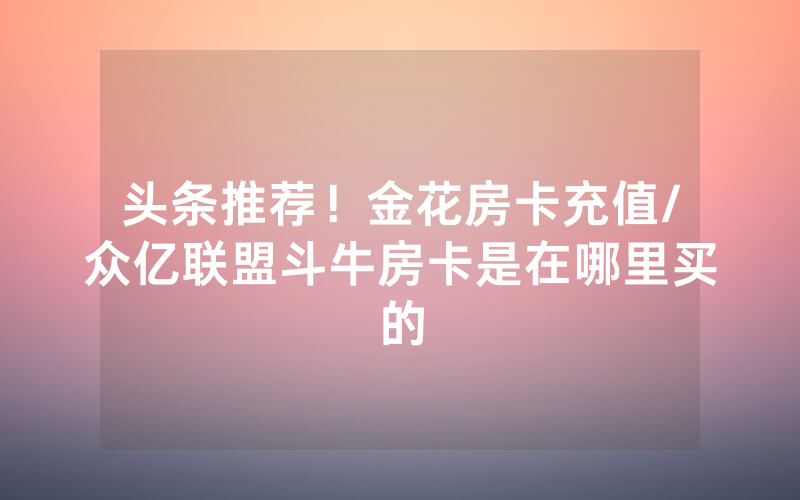 头条推荐！金花房卡充值/众亿联盟斗牛房卡是在哪里买的