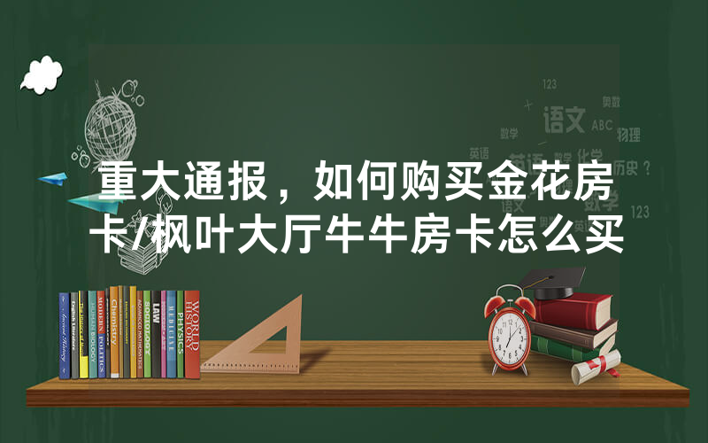 重大通报，如何购买金花房卡/枫叶大厅牛牛房卡怎么买