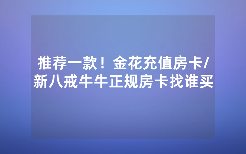 推荐一款！金花充值房卡/新八戒牛牛正规房卡找谁买