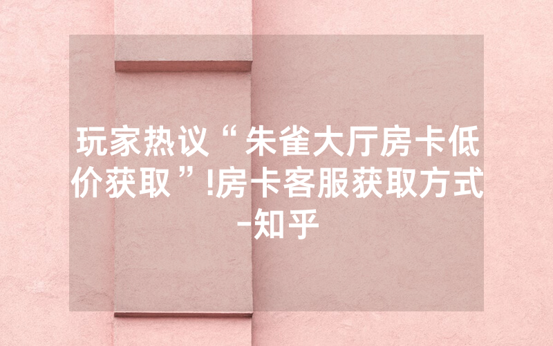 玩家热议“朱雀大厅房卡低价获取”!房卡客服获取方式-知乎