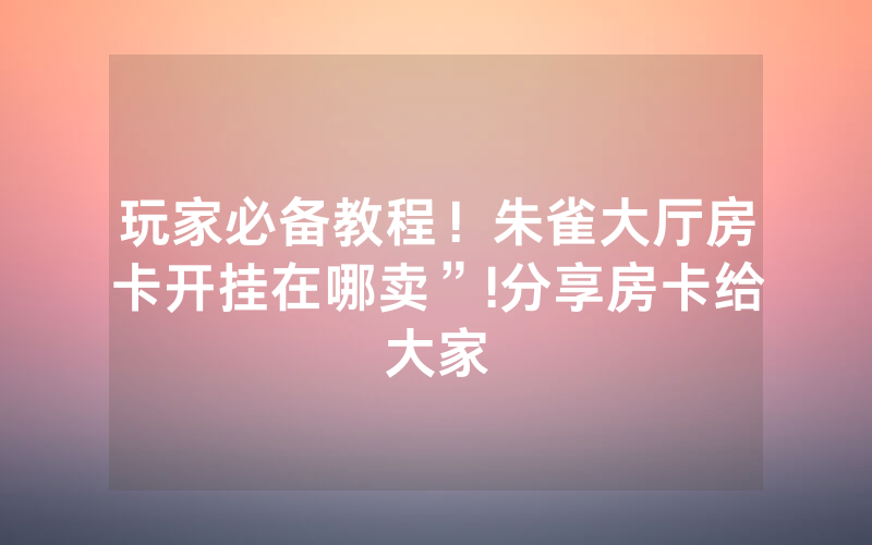玩家必备教程！朱雀大厅房卡开挂在哪卖”!分享房卡给大家