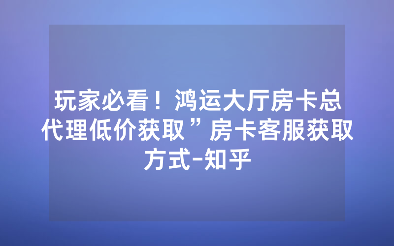 玩家必看！鸿运大厅房卡总代理低价获取”房卡客服获取方式-知乎