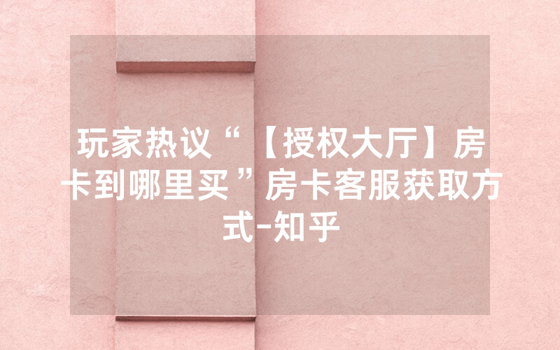 玩家热议“【授权大厅】房卡到哪里买”房卡客服获取方式-知乎