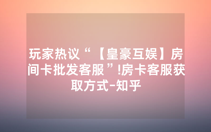 玩家热议“【皇豪互娱】房间卡批发客服”!房卡客服获取方式-知乎