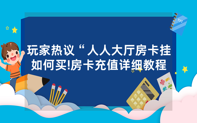 玩家热议“人人大厅房卡挂如何买!房卡充值详细教程